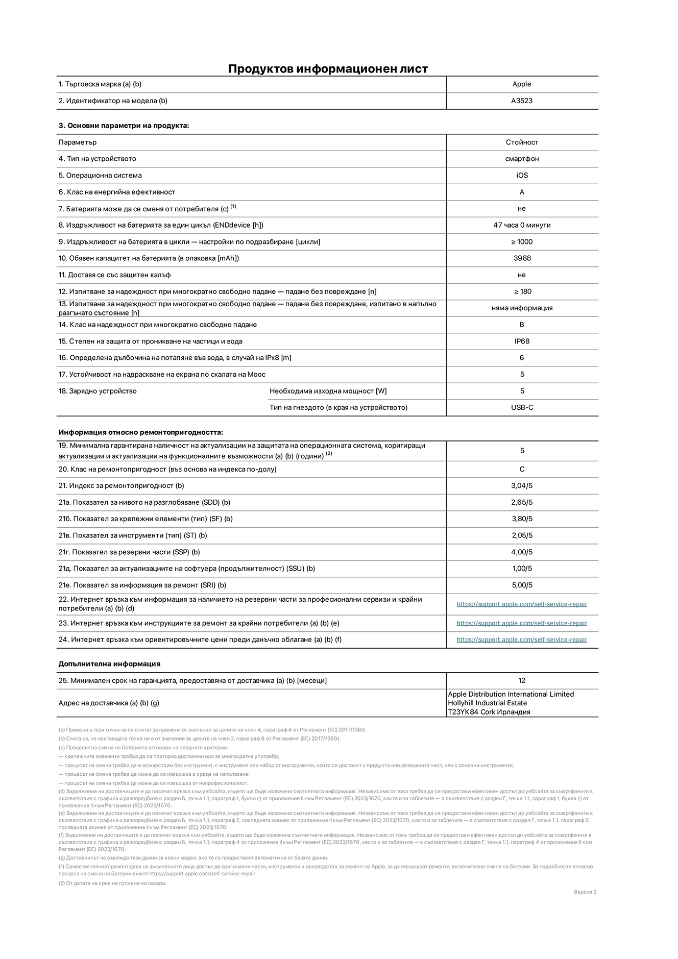 Продуктов информационен лист за iPhone 17 Pro, модел A3523. Доставено от Apple Distribution International Limited, Hollyhill Industrial Estate. Корк, Ирландия, T23 YK84. Тип устройство: смартфон. Операционна система: iOS. Клас на енергийна ефективност: Батерия може да се подменя от потребителя: не. Издръжливост на батерията на цикъл: 47 часа. Издръжливост на батерията в цикли - настройки по подразбиране: повече или равно на 1000. Обявен капацитет на батерията: 4252 милиамперчаса. Транспортира се със защитен калъф: не. Тип на гнездото за зарядно устройство (в края на устройството): Изпитване за надеждност при многократно свободно падане - падане без повреждане, тествано в напълно разгънато състояние: не е приложимо. Клас на надеждност при многократно свободно падане: Степен на защита от проникване на частици и вода: IP68. Посочена дълбочина на потапяне във вода, в случай на iPx8:  6 метра. Устойчивост на надраскване на екрана по скалата на твърдост на Моос: 5. Необходима изходна мощност на зарядното устройство: 5 вата. Тип на гнездото за зарядно устройство (в края на устройството): USB-C. Минимална гарантирана наличност на актуализации за сигурност на операционната система, коригиращи актуализации и актуализации на функционалността: 5 години. Клас на ремонтопригодност: C. Индекс на ремонтопригодност: 3,04/5. Показател за нивото на разглобяване (SDD):  2,65/5. Показател за крепежните елементи: 3,80/5. Показател за инструменти: 2,05/5. Показател за резервни части: 4,00/5. Показател за актуализации на софтуера: 1,00/5. Показател за информация за ремонт: 5,00/5. Уебвръзка към информация за наличността на резервни части за професионални сервизи и крайни потребители: https://support.apple.com/self-service-repair. Уебвръзка към инструкции за ремонт за крайни потребители: https://support.apple.com/self-service-repair. Уебвръзка към ориентировъчни цени преди данъци: https://support.apple.com/self-service-repair. Предлага се 12-месечна обща гаранция.