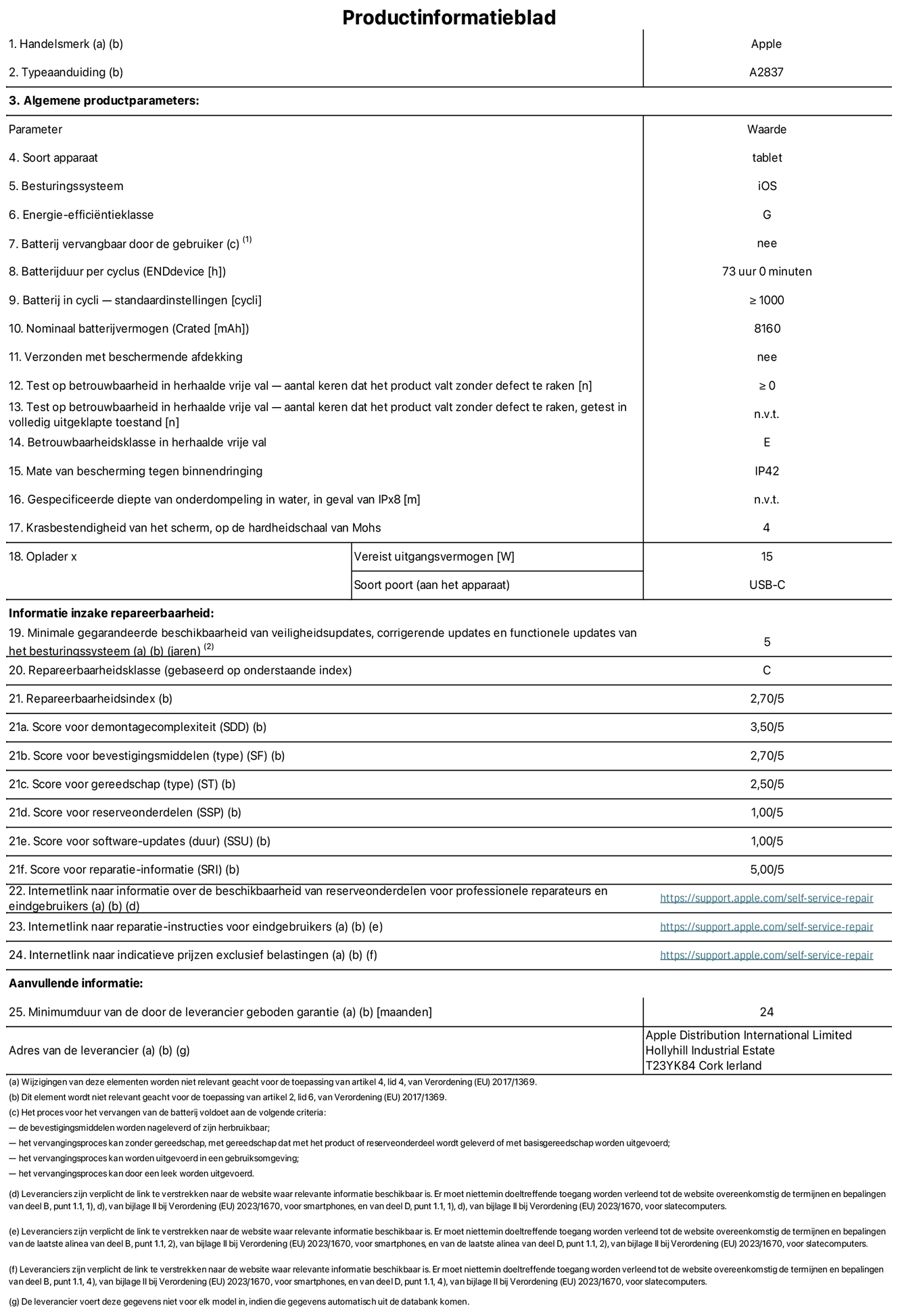 Productinformatieblad voor 11-inch iPad Pro Wi-Fi + Cellular. Model A2837. Verstrekt door Apple Distribution International Limited, Hollyhill Industrial Estate. Cork, Ierland T23 YK84. Type device: tablet. Besturingssysteem: iOS. Energie-efficiëntieklasse: G. Batterij door de gebruiker te vervangen: nee. Batterijduur: 73 uur. Batterijduur in cycli: ≥ 1000. Nominale batterijcapaciteit: 8160 mAh. Herhaalde betrouwbaarheidstest voor vrije val, valt zonder defect: ≥ 0. Herhaalde vrije val betrouwbaarheidsklasse: E. Beschermingsklasse: IP42. Krasbestendigheid van het scherm op de hardheidsschaal van Mohs: 4. Vereist uitgangsvermogen van de oplader: 15 W. Type opladeraansluiting: USB-C. Minimale gegarandeerde beschikbaarheid van beveiligingsupdates van het besturingssysteem, corrigerende updates en functionaliteitsupdates: 5 jaar. Herstelbaarheidsklasse: C. Herstelbaarheidsindex: 2,70/5. Score demontagediepte: 3,50/5. Score sluitingen: 2,70/5. Gereedschapsscore: 2,50/5. Reservedeelscore: 1,00/5. Score software-updates: 1,00/5. Score reparatiegegevens: 5,00/5. Weblink naar informatie over de beschikbaarheid van reserveonderdelen voor professionele reparaties en eindgebruikers: https://support.apple.com/self-service-repair. Weblink voor reparatie-instructies voor eindgebruikers: https://support.apple.com/self-service-repair. Weblink naar indicatieve prijzen vóór belasting: https://support.apple.com/self-service-repair. Inclusief 24 maanden algemene garantie.