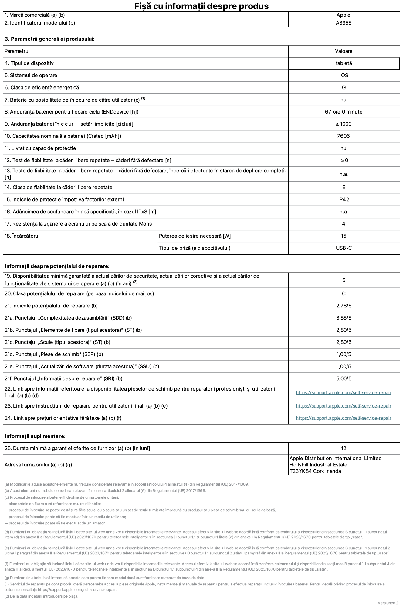 Fișa cu informații despre produs pentru iPad Wi-Fi + Cellular, modelul A3355. Furnizată de Apple Distribution International Ltd, Hollyhill Industrial Estate. Cork, Irlanda T23 YK84. Tipul de dispozitiv: tabletă. Sistemul de operare: iOS. Clasa de eficiență energetică: G. Baterie cu posibilitate de înlocuire de către utilizator: nu. Anduranța bateriei: 67 de ore. Anduranța bateriei în cicluri: ≥ 1000. Capacitatea nominală a bateriei: 7606 mAh. Test de fiabilitate la căderi libere repetate – căderi fără defectare: ≥ 0. Clasa de fiabilitate la căderi libere repetate: E. Indicele de protecție împotriva factorilor externi: IP42. Rezistența la zgâriere a ecranului pe scara de duritate Mohs: 4. Puterea de ieșire necesară pentru încărcător: 15 W. Tipul de priză pentru încărcător: USB-C. Disponibilitatea minimă garantată a actualizărilor de securitate, a actualizărilor corective și a actualizărilor de funcționalitate ale sistemului de operare: 5 ani. Clasa potențialului de reparare: C. Indicele potențialului de reparare: 2,78/5. Punctajul „Complexitatea dezasamblării”: 3,55/5. Punctajul „Elemente de fixare”: 2,80/5. Punctajul „Scule”: 2,80/5. Punctajul „Piese de schimb”: 1,00/5. Punctajul „Actualizări de software”: 1,00/5. Punctajul „Informații despre reparare”: 5,00/5. Link spre informații referitoare la disponibilitatea pieselor de schimb pentru reparatorii profesioniști și utilizatorii finali: https://support.apple.com/self-service-repair. Link spre instrucțiuni de reparare pentru utilizatorii finali: https://support.apple.com/self-service-repair. Link spre prețuri orientative fără taxe: https://support.apple.com/self-service-repair. Garanție generală oferită: 12 luni.